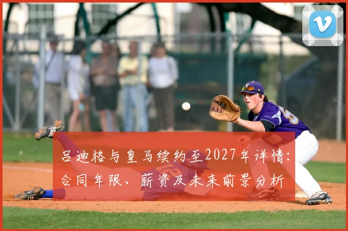 吕迪格与皇马续约至2027年详情：合同年限、薪资及未来前景分析