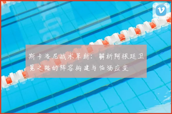 斯卡洛尼战术革新:解析阿根廷卫冕之路的阵容构建与临场应变