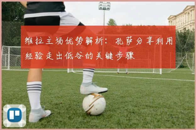 维拉主场优势解析:孔萨分享利用经验走出低谷的关键步骤