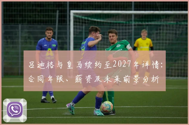 吕迪格与皇马续约至2027年详情:合同年限、薪资及未来前景分析