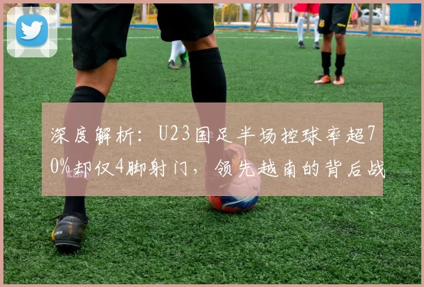 深度解析：U23国足半场控球率超70%却仅4脚射门，领先越南的背后战术与隐患