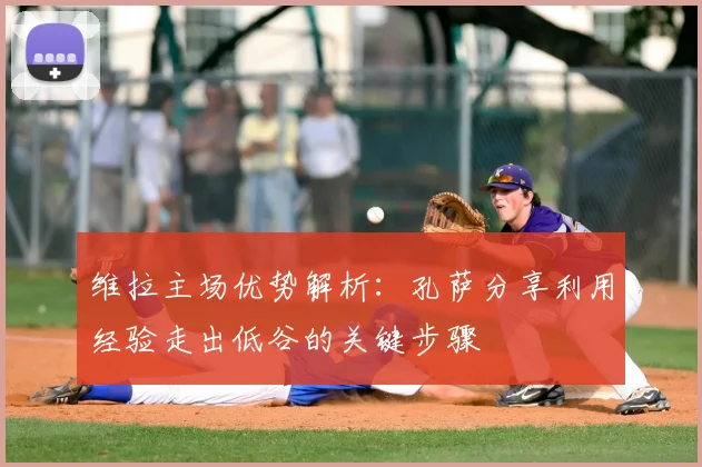 维拉主场优势解析：孔萨分享利用经验走出低谷的关键步骤