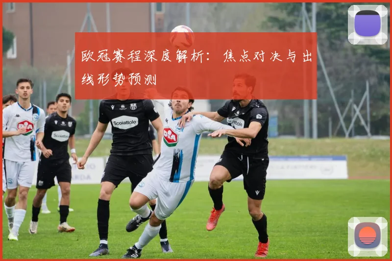欧冠赛程深度解析：焦点对决与出线形势预测