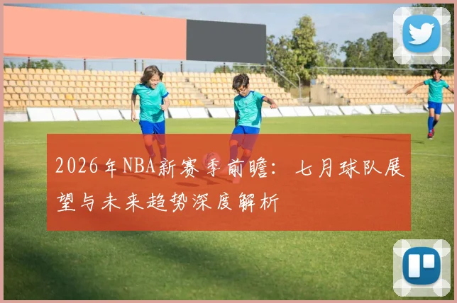 2026年NBA新赛季前瞻:七月球队展望与未来趋势深度解析