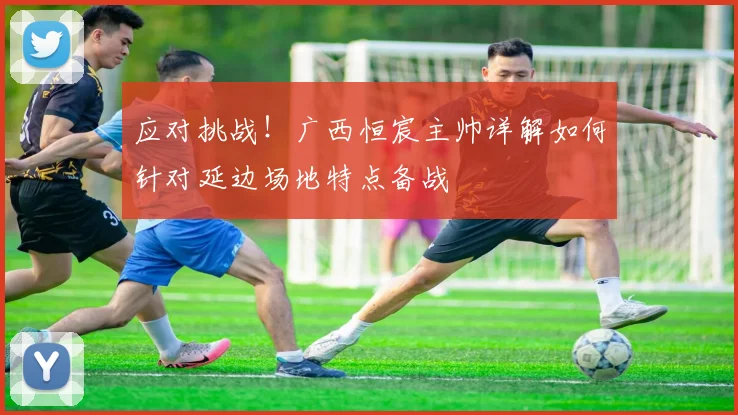 应对挑战！广西恒宸主帅详解如何针对延边场地特点备战