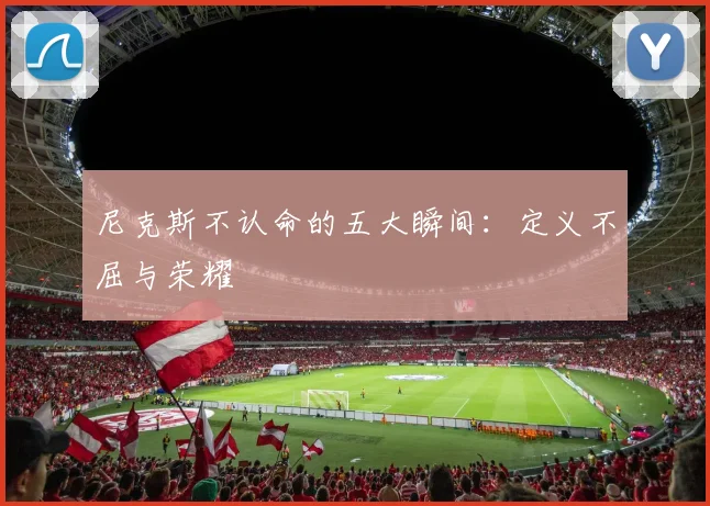 尼克斯不认命的五大瞬间：定义不屈与荣耀