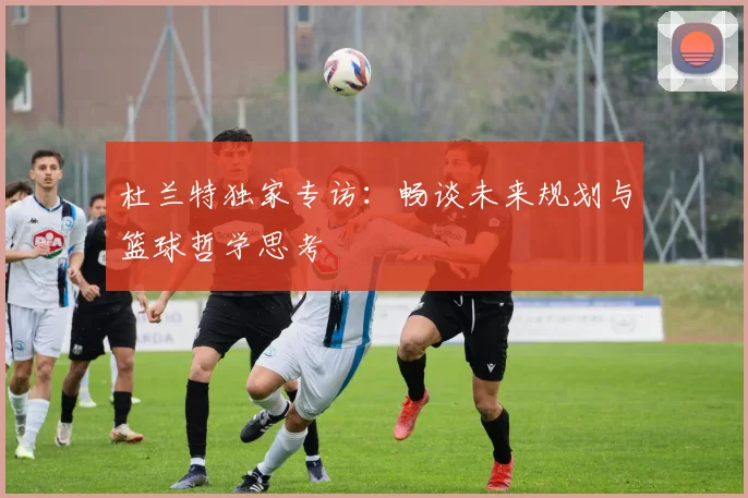 杜兰特独家专访:畅谈未来规划与篮球哲学思考