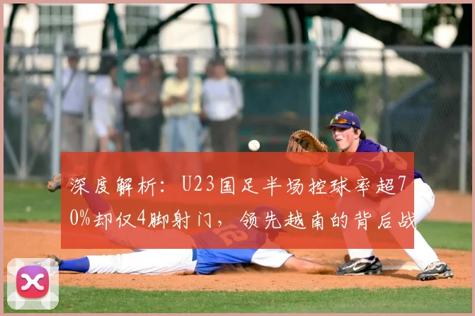 深度解析：U23国足半场控球率超70%却仅4脚射门，领先越南的背后战术与隐患