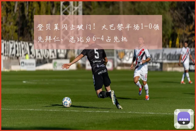 登贝莱闪击破门！大巴黎半场1-0领先拜仁，总比分6-4占先机