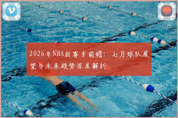 2026年NBA新赛季前瞻:七月球队展望与未来趋势深度解析