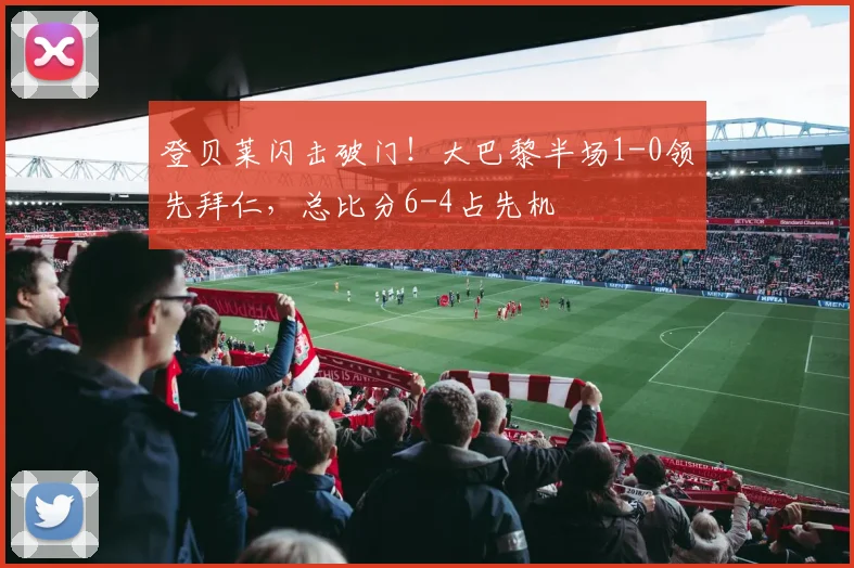 登贝莱闪击破门！大巴黎半场1-0领先拜仁，总比分6-4占先机