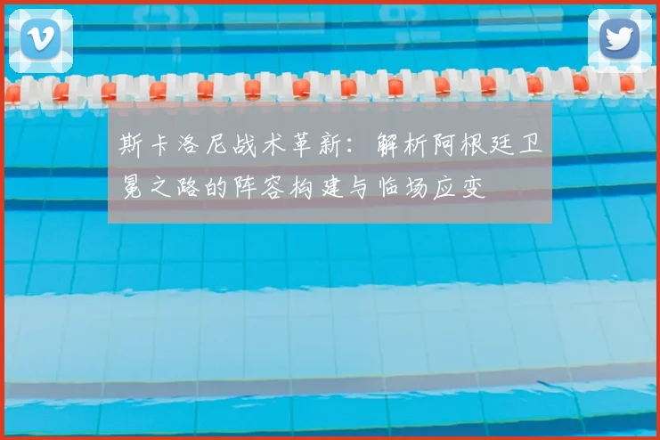 斯卡洛尼战术革新：解析阿根廷卫冕之路的阵容构建与临场应变