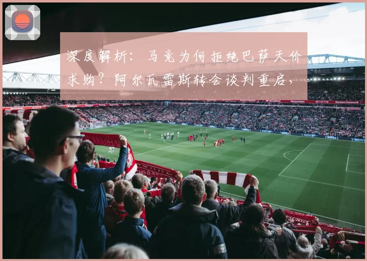 深度解析:马竞为何拒绝巴萨天价求购?阿尔瓦雷斯转会谈判重启,最新进展与未来走向